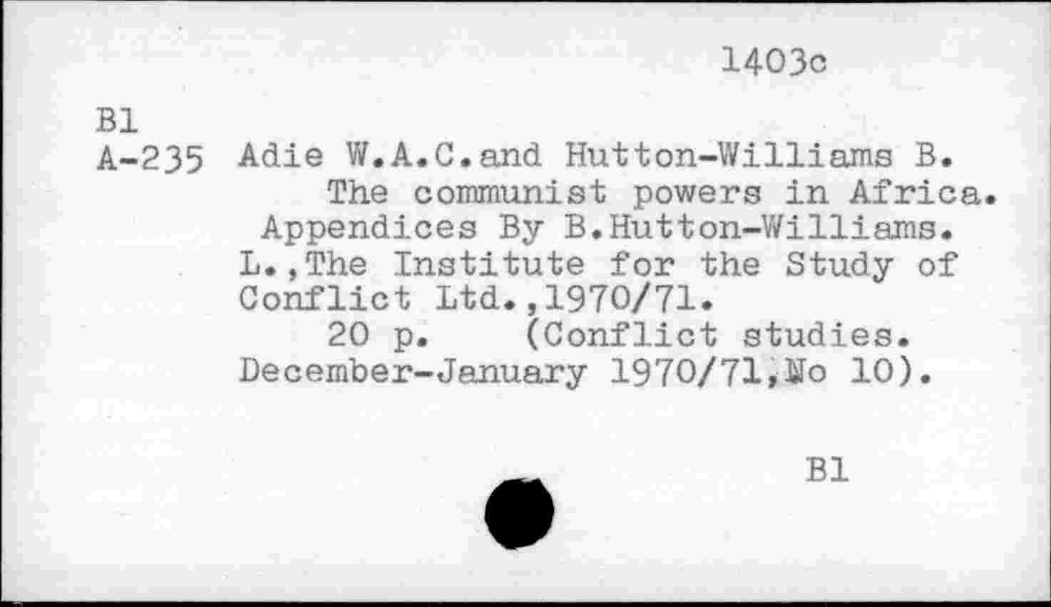 ﻿1403c
Bl
A-235 Adie W.A.C.and Hutton-Williams B.
The communist powers in Africa. Appendices By B.Hutton-Williams.
L.,The Institute for the Study of Conflict Ltd.,1970/71.
20 p. (Conflict studies.
December-January 1970/71 ,¥o 10).
Bl